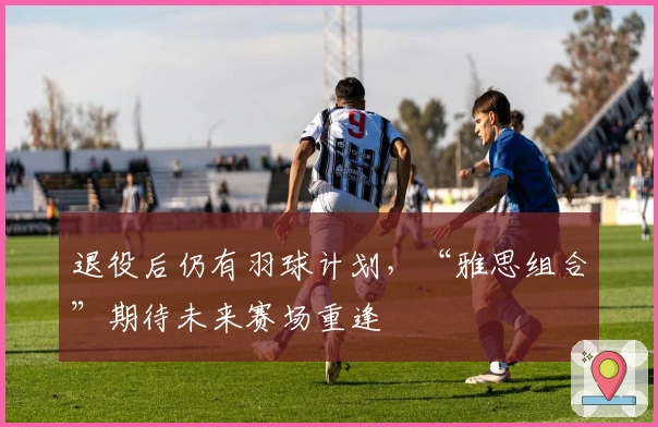 退役后仍有羽球计划，“雅思组合”期待未来赛场重逢