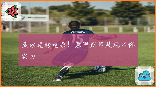 莱切逆转绝杀！意甲新军展现不俗实力
