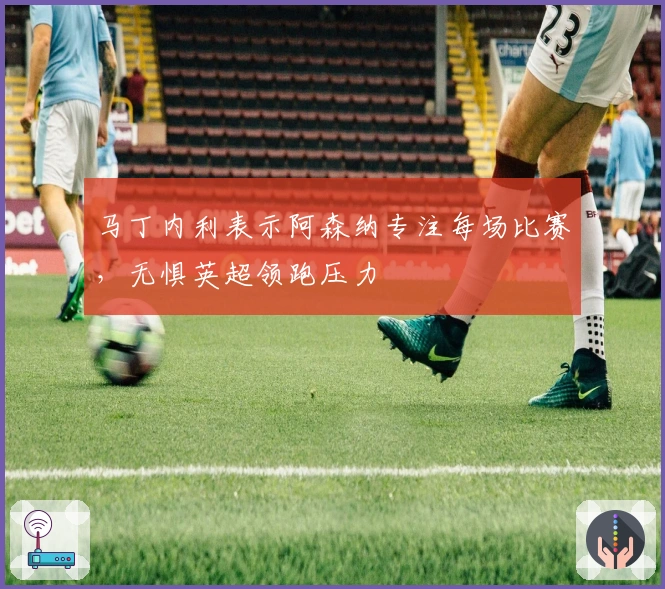 马丁内利表示阿森纳专注每场比赛，无惧英超领跑压力