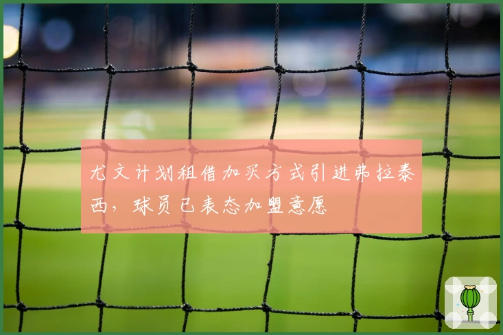 尤文计划租借加买方式引进弗拉泰西，球员已表态加盟意愿