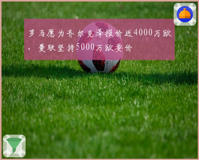 罗马愿为齐尔克泽报价近4000万欧，曼联坚持5000万欧要价