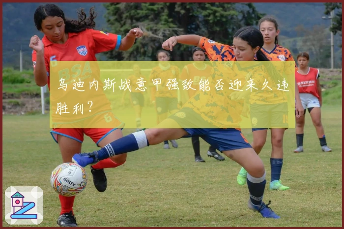 乌迪内斯战意甲强敌能否迎来久违胜利？