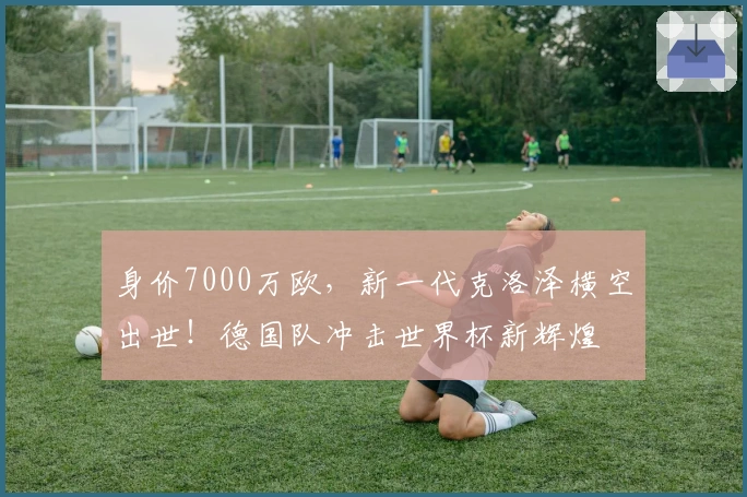 身价7000万欧，新一代克洛泽横空出世！德国队冲击世界杯新辉煌