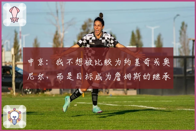 申京：我不想被比较为约基奇或奥尼尔，而是目标成为詹姆斯的继承者