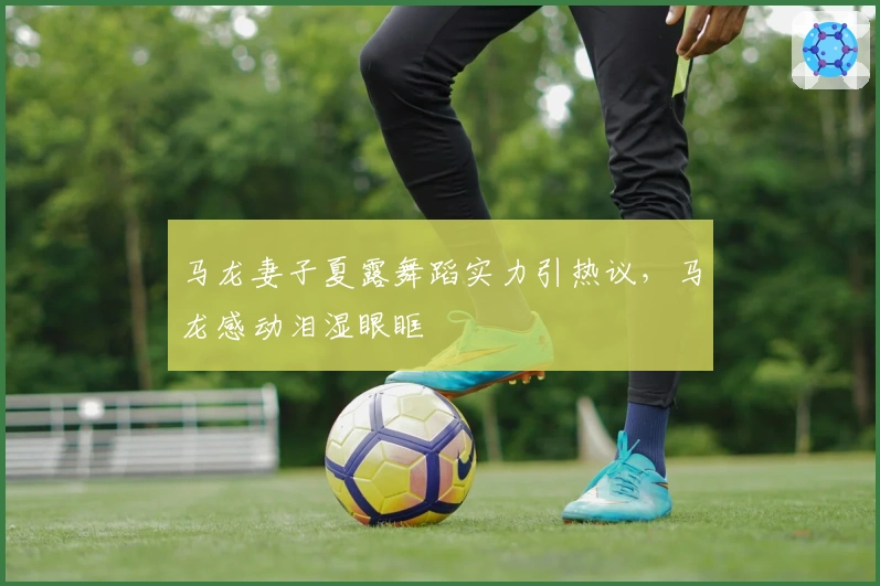 马龙妻子夏露舞蹈实力引热议，马龙感动泪湿眼眶