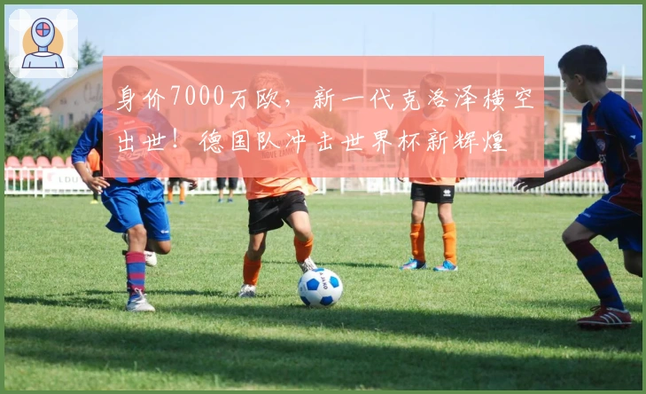 身价7000万欧，新一代克洛泽横空出世！德国队冲击世界杯新辉煌